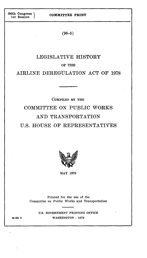 handle is hein.leghis/arldrg0009 and id is 1 raw text is: 96th Congress I
1st Session   f

COMMITTEE PRINT

(96-5)

LEGISLATIVE HISTORY
OF THE
AIRLINE DEREGULATION ACT OF 1978

COMPILED BY THE
COMMITTEE ON PUBLIC WORKS
AND TRANSPORTATION
U.S. HOUSE OF REPRESENTATIVES
MAY 1979
Printed for the use of the
Committee on Public Works and Transportation

U.S. GOVERNMENT PRINTING OFICE
WASHINGTON : 1979

35-8310


