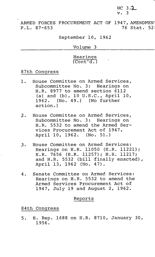 handle is hein.leghis/arpaa0003 and id is 1 raw text is: 
                                 WC 3..
                                 v. 3

ARMED FORCES PROCUREMENT ACT OF 1947, AMENDMEN'
P.L. 87-653                        76 Stat. 52

             September 10, 1962

                  Volume 3

                  Hearings
                  (Cont'd.)

87th Congress

1.  House Committee on Armed Services,
     Subcommittee No. 3:  Hearings on
     H.R. 8977 to amend section 6112
     (a) and  (b), 10 U.S.C., April 10,
     1962.  (No. 49.)  (No further
     action.)

,2. House Committee on Armed Services,
     Subcommittee No. 3:  Hearings on
     H.R. 5532 to amend the Armed Ser-
     vices Procurement Act of 1947,
     April 10, 1962.  (No. 51.)

3.  House Committee on Armed Services:
     Hearings on H.R. 11050 (H.R. 11221);
     H.R. 7656  (H.R. 11257); H.R. 11217;
     and H.R. 5532 (bill finally enacted),
     April 13, 1962  (No. 47).

4.  Senate Committee on Armed Services:
     Hearings on H.R. 5532 to amend the
     Armed Services Procurement Act of
     1947, July 19 and August 2, 1962.

                  Reports

84th Congress

5.  H. Rep. 1688 on H.R. 8710, January 30,
     1956.


