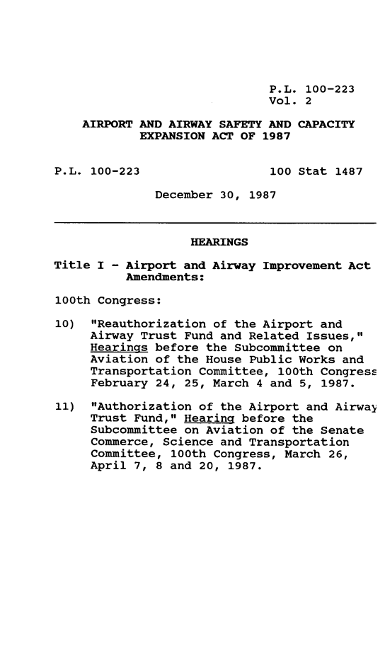 handle is hein.leghis/arpwsf0002 and id is 1 raw text is: P.L. 100-223
Vol. 2
AIRPORT AND AIRWAY SAFETY AND CAPACITY
EXPANSION ACT OF 1987
P.L. 100-223                  100 Stat 1487
December 30, 1987
HEARINGS
Title I - Airport and Airway Improvement Act
Amendments:
100th Congress:
10) Reauthorization of the Airport and
Airway Trust Fund and Related Issues,
Hearings before the Subcommittee on
Aviation of the House Public Works and
Transportation Committee, 100th Congress
February 24, 25, March 4 and 5, 1987.
11) Authorization of the Airport and Airway
Trust Fund, Hearing before the
Subcommittee on Aviation of the Senate
Commerce, Science and Transportation
Committee, 100th Congress, March 26,
April 7, 8 and 20, 1987.


