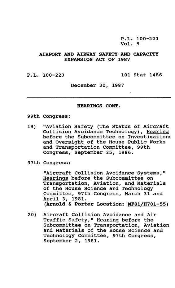 handle is hein.leghis/arpwsf0005 and id is 1 raw text is: P.L. 100-223
Vol. 5
AIRPORT AND AIRWAY SAFETY AND CAPACITY
EXPANSION ACT OF 1987
P.L. 100-223                 101 Stat 1486
December 30, 1987
HEARINGS CONT.
99th Congress:
19) Aviation Safety (The Status of Aircraft
Collision Avoidance Technology), Hearing
before the Subcommittee on Investigations
and Oversight of the House Public Works
and Transportation Committee, 99th
Congress, September 25, 1986.
97th Congress:
Aircraft Collision Avoidance Systems,
Hearings before the Subcommittee on
Transportation, Aviation, and Materials
of the House Science and Technology
Committee, 97th Congress, March 31 and
April 3, 1981.
(Arnold & Porter Location: MF81/H701-55)
20) Aircraft Collision Avoidance and Air
Traffic Safety, Hearing before the
Subcommittee on Transportation, Aviation
and Materials of the House Science and
Technology Committee, 97th Congress,
September 2, 1981.


