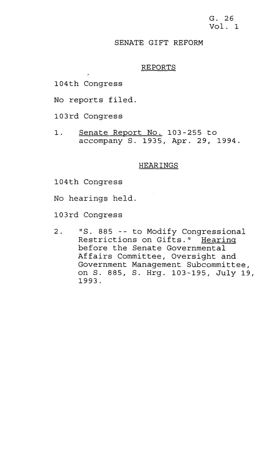 handle is hein.leghis/arsgr0001 and id is 1 raw text is: G. 26
Vol. 1
SENATE GIFT REFORM
REPORTS
104th Congress
No reports filed.
103rd Congress
1.   Senate Report No. 103-255 to
accompany S. 1935, Apr. 29, 1994.
HEARINGS
104th Congress
No hearings held.
103rd Congress
2.   S. 885 -- to Modify Congressional
Restrictions on Gifts. Hearing
before the Senate Governmental
Affairs Committee, Oversight and
Government Management Subcommittee,
on S. 885, S. Hrg. 103-195, July 19,
1993.


