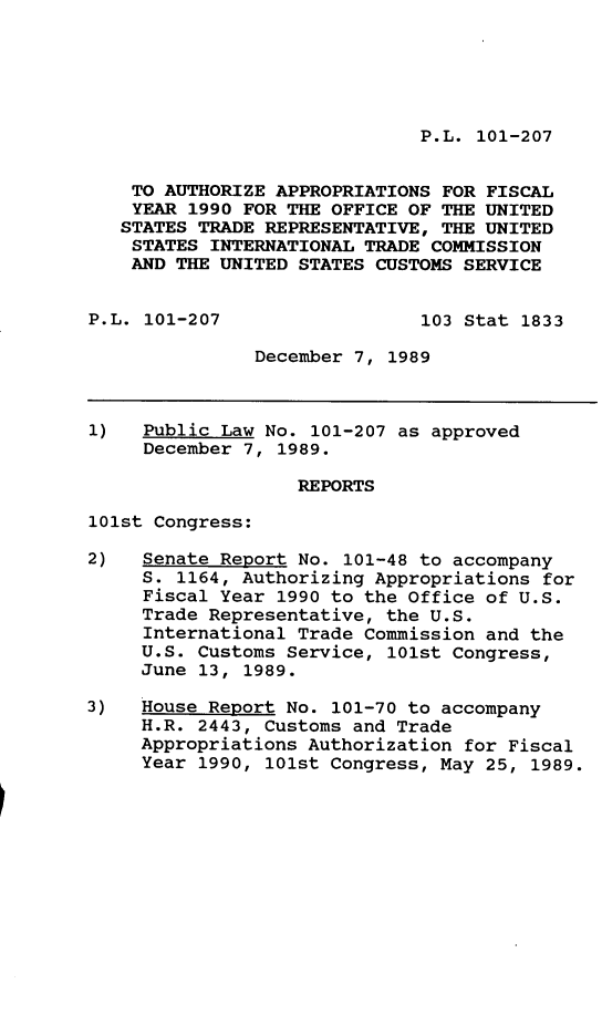 handle is hein.leghis/atapp0001 and id is 1 raw text is: P.L. 101-207

TO AUTHORIZE APPROPRIATIONS FOR FISCAL
YEAR 1990 FOR THE OFFICE OF THE UNITED
STATES TRADE REPRESENTATIVE, THE UNITED
STATES INTERNATIONAL TRADE COMMISSION
AND THE UNITED STATES CUSTOMS SERVICE
P.L. 101-207                  103 Stat 1833
December 7, 1989
1)   Public Law No. 101-207 as approved
December 7, 1989.
REPORTS
101st Congress:
2)   Senate Report No. 101-48 to accompany
S. 1164, Authorizing Appropriations for
Fiscal Year 1990 to the Office of U.S.
Trade Representative, the U.S.
International Trade Commission and the
U.S. Customs Service, 101st Congress,
June 13, 1989.
3)   House Report No. 101-70 to accompany
H.R. 2443, Customs and Trade
Appropriations Authorization for Fiscal
Year 1990, 101st Congress, May 25, 1989.


