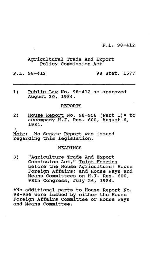handle is hein.leghis/ataxpca0001 and id is 1 raw text is: P.L. 98-412

Agricultural Trade And Export
Policy Commission Act
P.L. 98-412                98 Stat. 1577
1)   Public Law No. 98-412 as approved
August 30, 1984.
REPORTS
2)   House Report No. 98-956 (Part I)* to
accompany H.J. Res. 600, August 6,
1984.
N'ote: No Senate Report was issued
regarding this legislation.
HEARINGS
3)   Agriculture Trade And Export
Commission Act, Joint Hearing
before the House Agriculture; House
Foreign Affairs; and House Ways and
Means Committees on H.J. Res. 600,
98th Congress, July 26, 1984.
*No additional parts to House Report No.
98-956 were issued by either the House
Foreign Affairs Committee or House Ways
and Means Committee.


