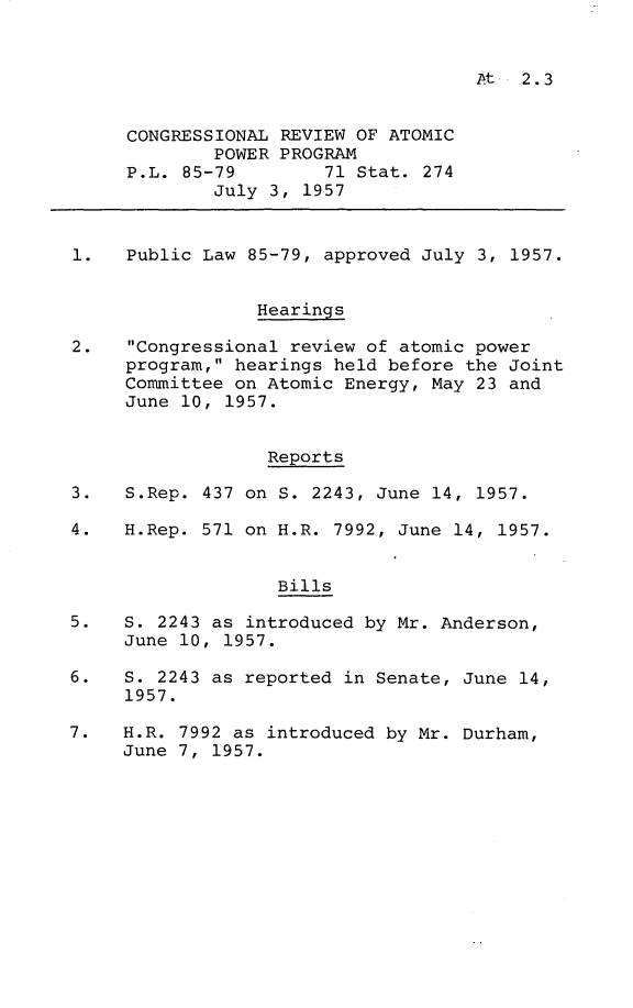 handle is hein.leghis/ateng0001 and id is 1 raw text is: At   2.3

CONGRESSIONAL REVIEW OF ATOMIC
POWER PROGRAM
P.L. 85-79        71 Stat. 274
July 3, 1957
1.   Public Law 85-79, approved July 3, 1957.
Hearings
2.   Congressional review of atomic power
program, hearings held before the Joint
Committee on Atomic Energy, May 23 and
June 10, 1957.
Reports
3.   S.Rep. 437 on S. 2243, June 14, 1957.
4.   H.Rep. 571 on H.R. 7992, June 14, 1957.
Bills
5.   S. 2243 as introduced by Mr. Anderson,
June 10, 1957.
6.   S. 2243 as reported in Senate, June 14,
1957.
7.   H.R. 7992 as introduced by Mr. Durham,
June 7, 1957.



