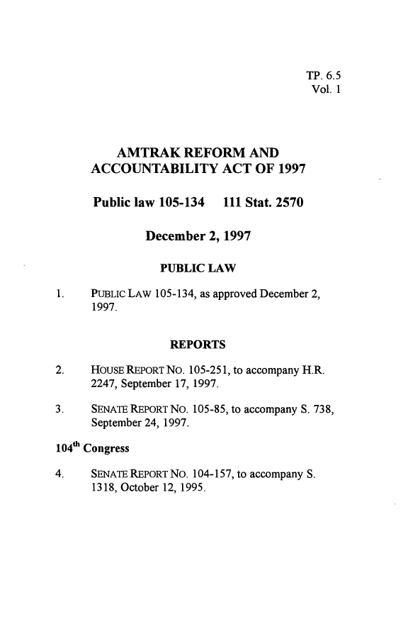 handle is hein.leghis/atkra0001 and id is 1 raw text is: 




                                      TP. 6.5
                                      Vol. 1




         AMTRAK REFORM AND
     ACCOUNTABILITY ACT OF 1997

     Public law 105-134   111 Stat. 2570

              December 2, 1997

                PUBLIC LAW

1.   PuBLIc LAW 105-134, as approved December 2,
      1997.


                 REPORTS

2.   HOUSE REPORT No. 105-251, to accompany H.R.
     2247, September 17, 1997.

3.    SENATE REPORT No. 105-85, to accompany S. 738,
      September 24, 1997.

104th Congress

4.    SENATE REPORT NO. 104-157, to accompany S.
      1318, October 12, 1995.


