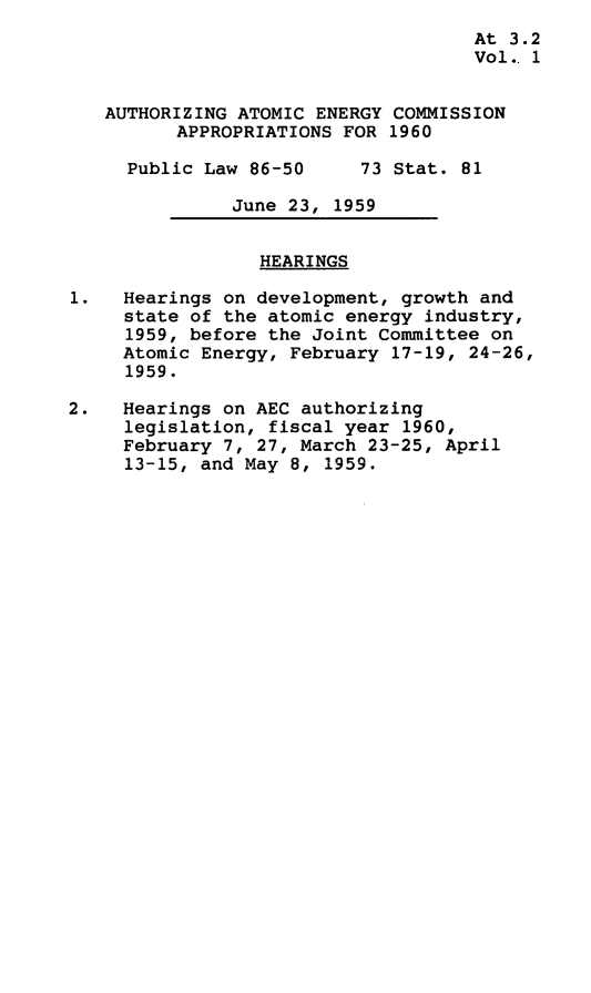 handle is hein.leghis/atmeca0001 and id is 1 raw text is: At 3.2
Vol.. 1
AUTHORIZING ATOMIC ENERGY COMMISSION
APPROPRIATIONS FOR 1960
Public Law 86-50     73 Stat. 81
June 23, 1959
HEARINGS
1.   Hearings on development, growth and
state of the atomic energy industry,
1959, before the Joint Committee on
Atomic Energy, February 17-19, 24-26,
1959.
2.   Hearings on AEC authorizing
legislation, fiscal year 1960,
February 7, 27, March 23-25, April
13-15, and May 8, 1959.


