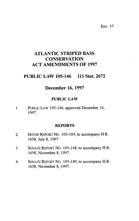 handle is hein.leghis/atsbca0001 and id is 1 raw text is: Env. 37

ATLANTIC STRIPED BASS
CONSERVATION
ACT AMENDMENTS OF 1997
PUBLIC LAW 105-146 111 Stat. 2672
December 16, 1997
PUBLIC LAW
1.    PUBLIC LAW 105-146, approved December 16,
1997.
REPORTS
2.    HOUSE REPORT NO. 105-169, to accompany H.R.
1658, July 8, 1997.
3.    SENATE REPORT NO. 105-148, to accompany H.R.
1658, November 8, 1997.
4.    SENATE REPORT NO. 105-149, to accompany H.R.
1658, November 8, 1997.


