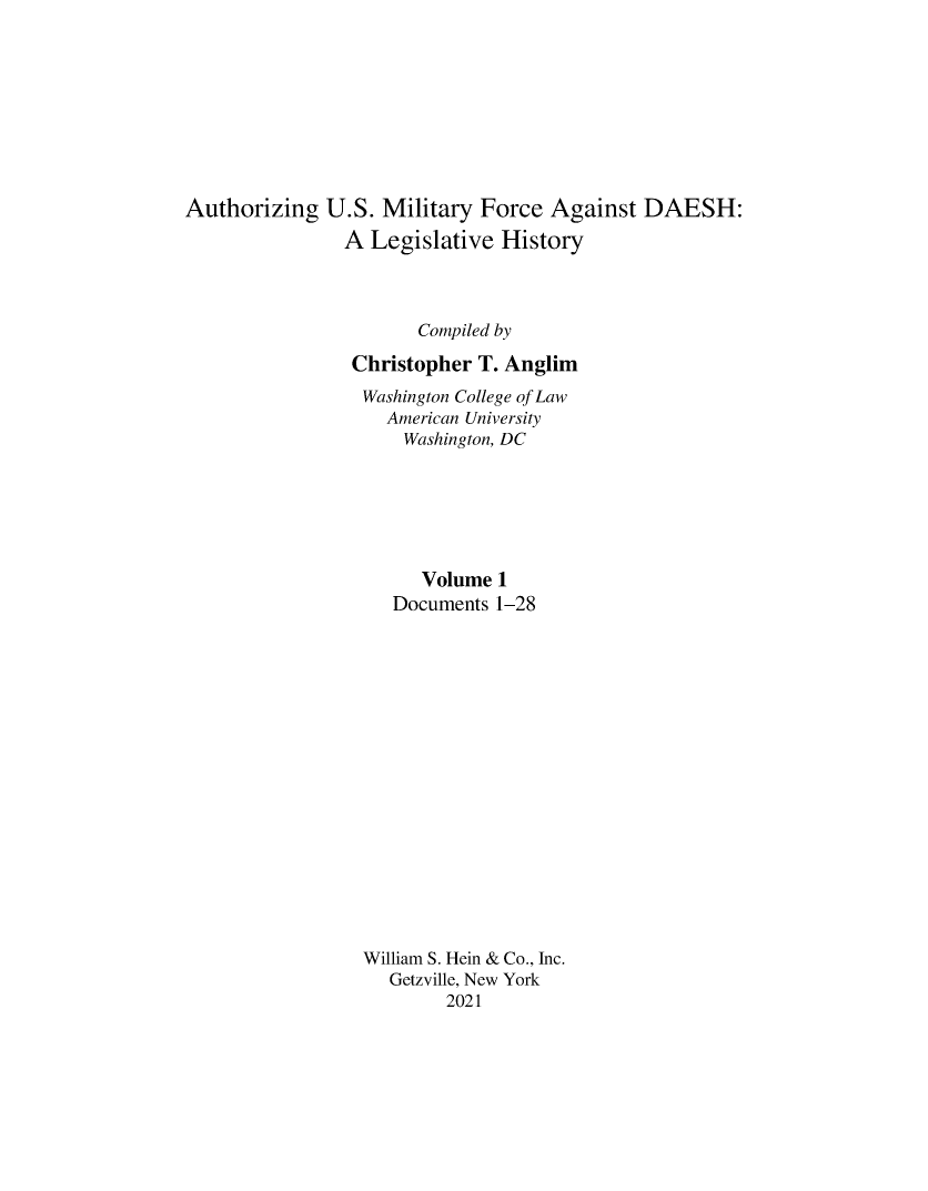handle is hein.leghis/ausmdsh0001 and id is 1 raw text is: Authorizing U.S. Military Force Against DAESH:
A Legislative History
Compiled by
Christopher T. Anglim
Washington College of Law
American University
Washington, DC
Volume 1
Documents 1-28
William S. Hein & Co., Inc.
Getzville, New York
2021


