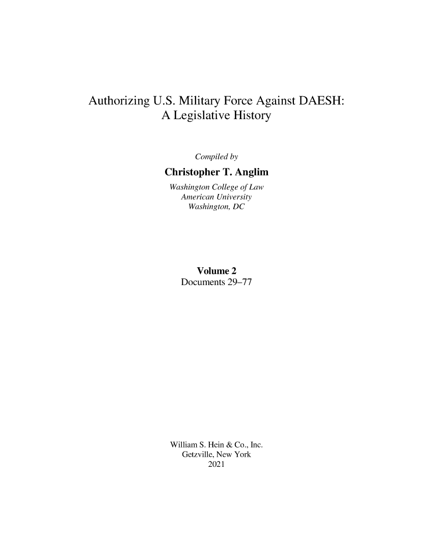 handle is hein.leghis/ausmdsh0002 and id is 1 raw text is: Authorizing U.S. Military Force Against DAESH:
A Legislative History
Compiled by
Christopher T. Anglim
Washington College of Law
American University
Washington, DC
Volume 2
Documents 29-77
William S. Hein & Co., Inc.
Getzville, New York
2021


