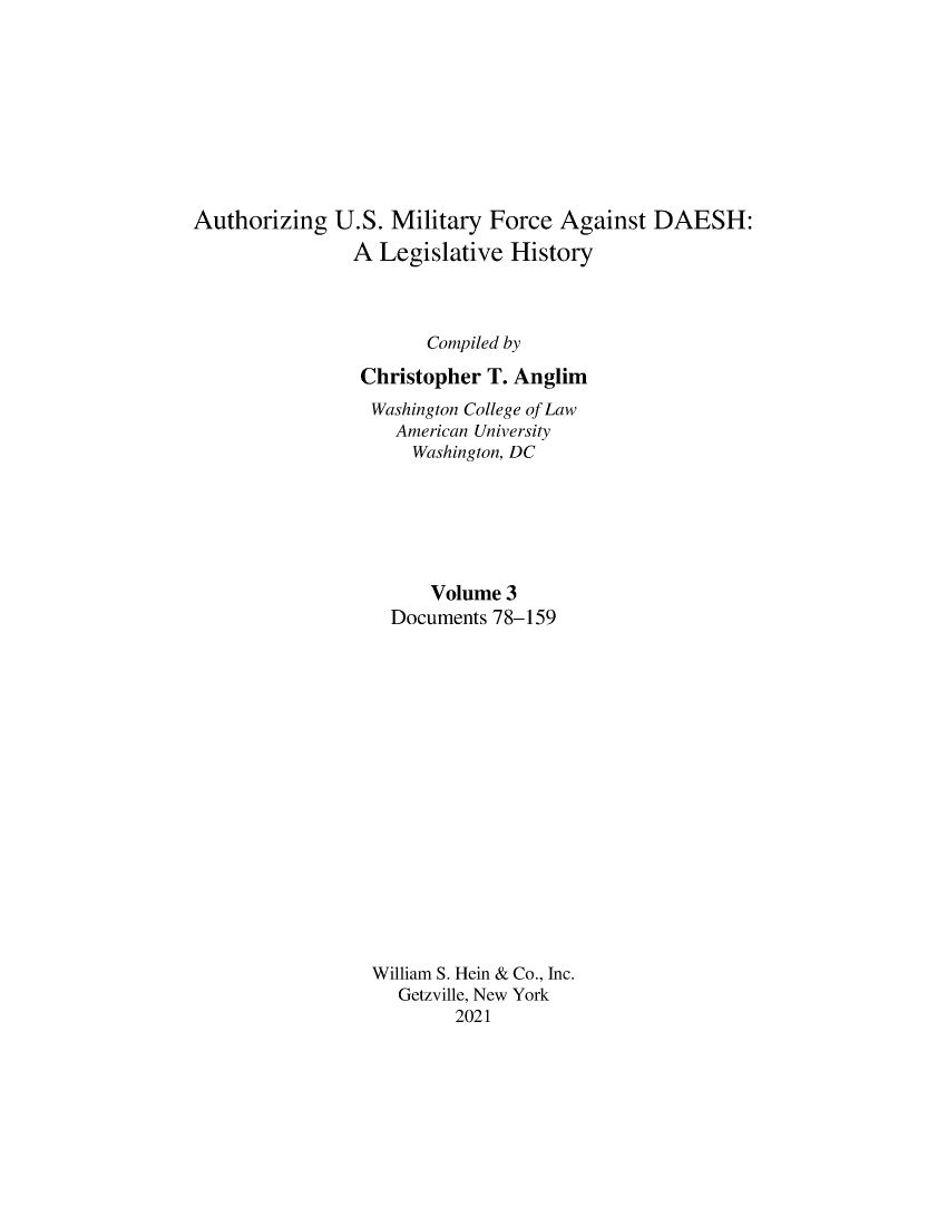 handle is hein.leghis/ausmdsh0003 and id is 1 raw text is: Authorizing U.S. Military Force Against DAESH:
A Legislative History
Compiled by
Christopher T. Anglim
Washington College of Law
American University
Washington, DC
Volume 3
Documents 78-159
William S. Hein & Co., Inc.
Getzville, New York
2021


