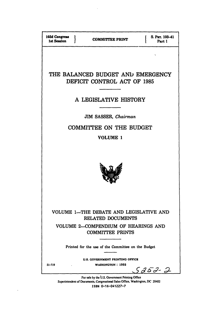 handle is hein.leghis/balncdbem0001 and id is 1 raw text is: 103d Congres  }      P          S. PUr. 103-41
lst Session  COMMITEE PRINT      Part I
THE BALANCED BUDGET AND EMERGENCY
DEFICIT CONTROL ACT OF 1985
A LEGISLATIVE HISTORY
JIM SASSER, Chairman
COMMITTEE ON THE BUDGET
VOLUME 1

VOLUME 1-THE DEBATE AND LEGISLATIVE AND
RELATED DOCUMENTS
VOLUME 2-COMPENDIUM OF HEARINGS AND
COMMITTEE PRINTS
Printed for the use of the Committee on the Budget
U.S. GOVERNMENT PRINTING OFFICE

51-719

WASHINGTON : 1993

For sale by the IJ.S. Government Printing Office
Superintendent of Documents, Congressional Sales Offce. Washington. DC 20402
ISBN 0-16-041227-7


