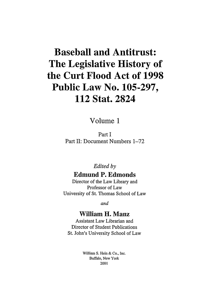 handle is hein.leghis/balv0001 and id is 1 raw text is: Baseball and Antitrust:
The Legislative History of
the Curt Flood Act of 1998
Public Law No. 105-297,
112 Stat. 2824
Volume 1
Part I
Part II: Document Numbers 1-72
Edited by
Edmund P. Edmonds
Director of the Law Library and
Professor of Law
University of St. Thomas School of Law
and
William H. Manz
Assistant Law Librarian and
Director of Student Publications
St. John's University School of Law
William S. Hein & Co., Inc.
Buffalo, New York
2001


