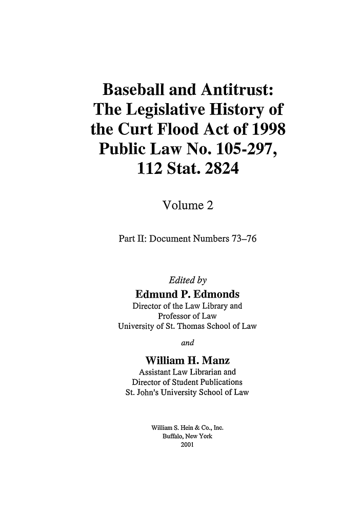 handle is hein.leghis/balv0002 and id is 1 raw text is: Baseball and Antitrust:
The Legislative History of
the Curt Flood Act of 1998
Public Law No. 105-297,
112 Stat. 2824
Volume 2
Part II: Document Numbers 73-76
Edited by
Edmund P. Edmonds
Director of the Law Library and
Professor of Law
University of St. Thomas School of Law
and
William H. Manz
Assistant Law Librarian and
Director of Student Publications
St. John's University School of Law
William S. Hein & Co., Inc.
Buffalo, New York
2001


