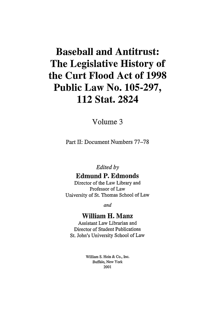 handle is hein.leghis/balv0003 and id is 1 raw text is: Baseball and Antitrust:
The Legislative History of
the Curt Flood Act of 1998
Public Law No. 105-297,
112 Stat. 2824
Volume 3
Part II: Document Numbers 77-78
Edited by
Edmund P. Edmonds
Director of the Law Library and
Professor of Law
University of St. Thomas School of Law
and
William H. Manz
Assistant Law Librarian and
Director of Student Publications
St. John's University School of Law
William S. Hein & Co., Inc.
Buffalo, New York
2001


