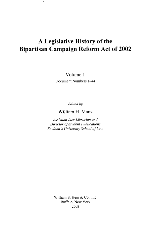 handle is hein.leghis/bcr0001 and id is 1 raw text is: A Legislative History of the
Bipartisan Campaign Reform Act of 2002
Volume 1
Document Numbers 1-44
Edited by
William H. Manz

Assistant Law Librarian and
Director of Student Publications
St. John's University School of Law
William S. Hein & Co., Inc.
Buffalo, New York
2003


