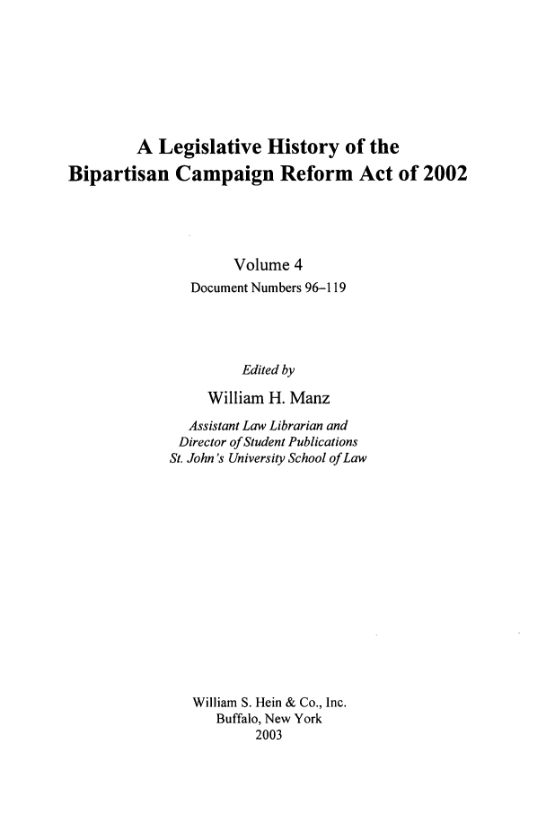 handle is hein.leghis/bcr0004 and id is 1 raw text is: A Legislative History of the
Bipartisan Campaign Reform Act of 2002
Volume 4
Document Numbers 96-119
Edited by
William H. Manz
Assistant Law Librarian and
Director of Student Publications
St. John's University School of Law
William S. Hein & Co., Inc.
Buffalo, New York
2003


