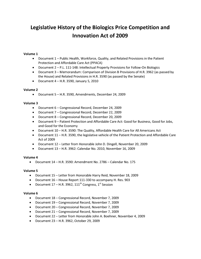 handle is hein.leghis/biolprcinnov0001 and id is 1 raw text is: 






    Legislative History of the Biologics Price Competition and

                            Innovation Act of 2009




Volume 1
     *  Document  1 - Public Health, Workforce, Quality, and Related Provisions in the Patient
        Protection and Affordable Care Act (PPACA)
     *  Document  2 - P.L. 111-148: Intellectual Property Provisions for Follow-On Biologics
     *  Document  3- Memorandum: Comparison of Division B Provisions of H.R. 3962 (as passed by
        the House) and Related Provisions in H.R. 3590 (as passed by the Senate)
     *  Document 4 - H.R. 3590, January 5, 2010

Volume 2
     *  Document  5 - H.R. 3590, Amendments, December 24, 2009

Volume 3
     *  Document  6 - Congressional Record, December 24, 2009
     *  Document  7 - Congressional Record, December 22, 2009
     *  Document  8 - Congressional Record, December 20, 2009
     *  Document  9 - Patient Protection and Affordable Care Act: Good for Business, Good for Jobs,
        and Good for the Economy
     *  Document  10 - H.R. 3590: The Quality, Affordable Health Care for All Americans Act
     *  Document  11- H.R. 3590, the legislative vehicle of the Patient Protection and Affordable Care
        Act of 2009
     *  Document  12 - Letter from Honorable John D. Dingell, November 20, 2009
     *  Document  13 - H.R. 3962: Calendar No. 2010, November 16, 2009

Volume 4
   *   Document 14 - H.R. 3590: Amendment No. 2786 - Calendar No. 175

Volume 5
   *   Document 15 - Letter from Honorable Harry Reid, November 18, 2009
   *   Document 16 - House Report 111-330 to accompany H. Res. 903
   *   Document 17 - H.R. 3962, 111th Congress, 1st Session

Volume 6
   *   Document 18 - Congressional Record, November 7, 2009
   *   Document 19 - Congressional Record, November 7, 2009
   *   Document 20 - Congressional Record, November 7, 2009
   *   Document 21 - Congressional Record, November 7, 2009
   *   Document 22 - Letter from Honorable John A. Boehner, November 4, 2009
   *   Document 23 - H.R. 3962, October 29, 2009


