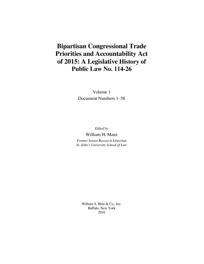 handle is hein.leghis/bipctrac0001 and id is 1 raw text is: 








Bipartisan Congressional Trade
Priorities and Accountability Act
of 2015: A Legislative History of
       Public Law No. 114-26




                Volume 1
          Document Numbers 1-58





                 Edited by
             William H. Manz
         Former Senior Research Librarian
         St. John's University School of Law












           William S. Hein & Co., Inc.
              Buffalo, New York
                  2016


