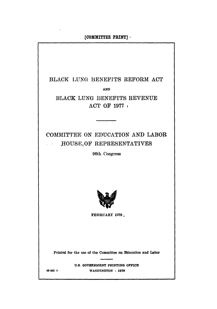 handle is hein.leghis/blacklung0001 and id is 1 raw text is: [COMMITTEE PRINT] .

BLACK LUNG BENEFITS REFORM ACT
AND
BLACK LUNG BENEFITS REVENUE
ACT OF 1977,
COMMITTEE ON EDUCATION AND LABOR
JIOUSE, OF REPRESENTATIVES
96th Congress
FEBRUARY 1979,

Printed for the use of the Committee on Education and Labor
U.S. GOVBRNMENT PRINTING OFFICE
43-342 0              WASHINGTON : 1979


