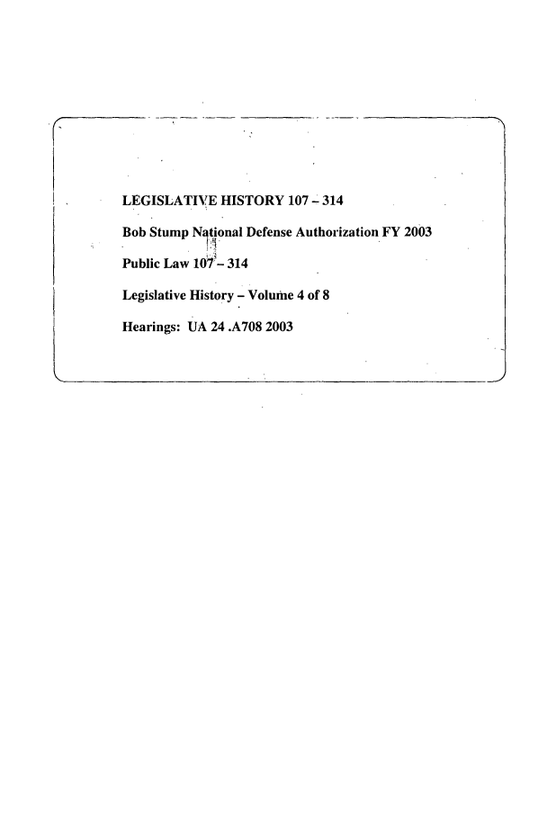 handle is hein.leghis/bobstump0004 and id is 1 raw text is: LEGISLATIVE HISTORY 107 - 314
Bob Stump National Defense Authorization FY 2003
Public Law 107'- 314
Legislative History - Volume 4 of 8
Hearings: UA 24 .A708 2003


