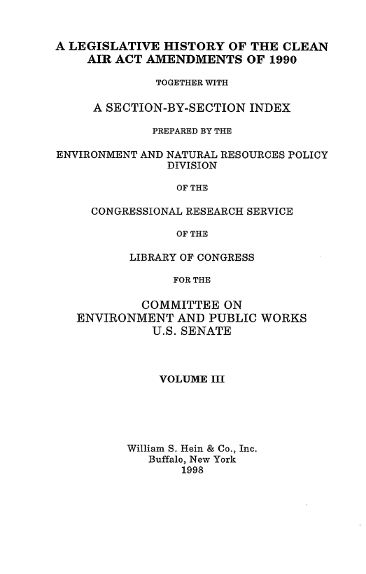 handle is hein.leghis/caa0003 and id is 1 raw text is: A LEGISLATIVE HISTORY OF THE CLEAN
AIR ACT AMENDMENTS OF 1990
TOGETHER WITH
A SECTION-BY-SECTION INDEX
PREPARED BY THE
ENVIRONMENT AND NATURAL RESOURCES POLICY
DIVISION
OF THE
CONGRESSIONAL RESEARCH SERVICE
OF THE
LIBRARY OF CONGRESS
FOR THE
COMMITTEE ON
ENVIRONMENT AND PUBLIC WORKS
U.S. SENATE

VOLUME III
William S. Hein & Co., Inc.
Buffalo, New York
1998


