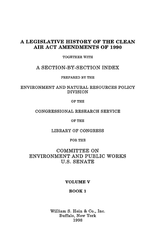 handle is hein.leghis/caa0005 and id is 1 raw text is: A LEGISLATIVE HISTORY OF THE CLEAN
AIR ACT AMENDMENTS OF 1990
TOGETHER WITH
A SECTION-BY-SECTION INDEX
PREPARED BY THE
ENVIRONMENT AND NATURAL RESOURCES POLICY
DIVISION
OF THE
CONGRESSIONAL RESEARCH SERVICE
OF THE
LIBRARY OF CONGRESS
FOR THE
COMMITTEE ON
ENVIRONMENT AND PUBLIC WORKS
U.S. SENATE

VOLUME V
BOOK 1
William S. Hein & Co., Inc.
Buffalo, New York
1998


