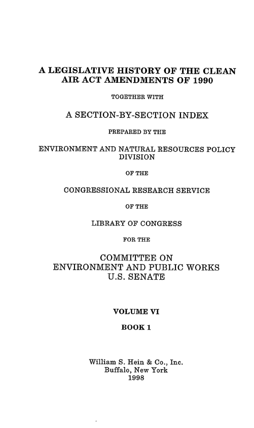 handle is hein.leghis/caa0006 and id is 1 raw text is: A LEGISLATIVE HISTORY OF THE CLEAN
AIR ACT AMENDMENTS OF 1990
TOGETHER WITH
A SECTION-BY-SECTION INDEX
PREPARED BY THE
ENVIRONMENT AND NATURAL RESOURCES POLICY
DIVISION
OF THE
CONGRESSIONAL RESEARCH SERVICE
OF THE
LIBRARY OF CONGRESS
FOR THE
COMMITTEE ON
ENVIRONMENT AND PUBLIC WORKS
U.S. SENATE

VOLUME VI
BOOK 1
William S. Hein & Co., Inc.
Buffalo, New York
1998


