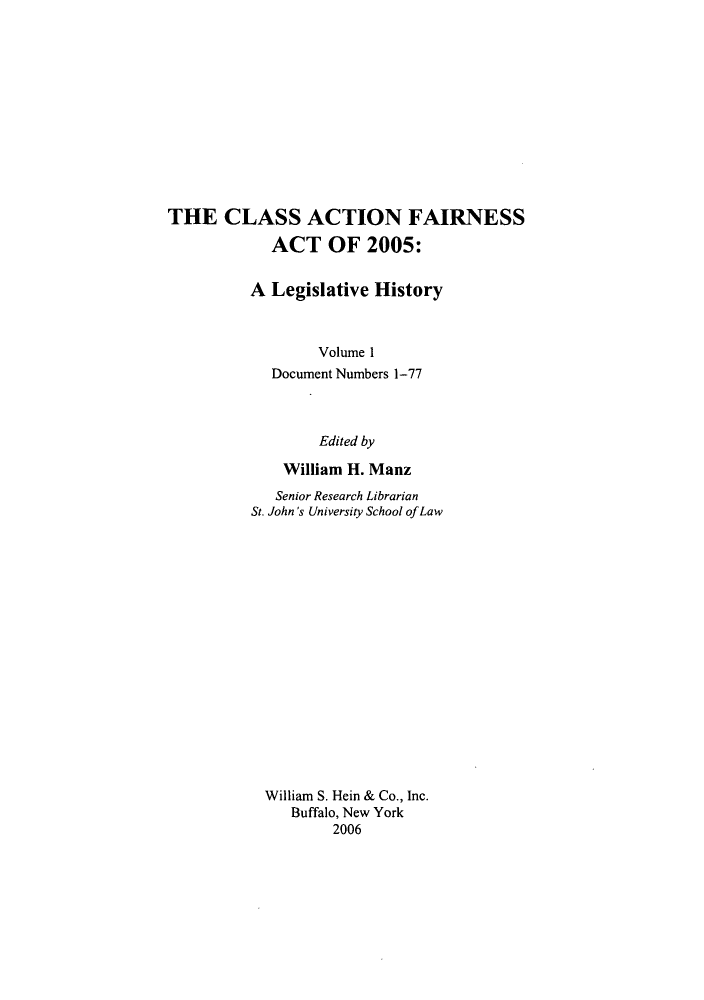 handle is hein.leghis/cafa0001 and id is 1 raw text is: THE CLASS ACTION FAIRNESS
ACT OF 2005:
A Legislative History
Volume 1
Document Numbers 1-77
Edited by
William H. Manz
Senior Research Librarian
St. John's University School of Law
William S. Hein & Co., Inc.
Buffalo, New York
2006


