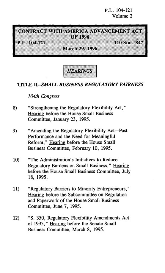 handle is hein.leghis/camaa0002 and id is 1 raw text is: P.L. 104-121
Volume 2
CONRA        TW AMRC         DAC         NT ACT
P.L. 1042                                 11   tt   47
TITLE H-SMALL BUSINESS REGULATORY FAIRNESS
104th Congress
8)    Strengthening the Regulatory Flexibility Act,
Hearing before the House Small Business
Committee, January 23, 1995.
9)    Amending the Regulatory Flexibility Act-Past
Performance and the Need for Meaningful
Reform, Hearing before the House Small
Business Committee, February 10, 1995.
10)   The Administration's Initiatives to Reduce
Regulatory Burdens on Small Business, Hearing
before the House Small Business Committee, July
18, 1995.
11)   Regulatory Barriers to Minority Entrepreneurs,
Hearng before the Subcommittee on Regulation
and Paperwork of the House Small Business
Committee, June 7, 1995.
12)   5. 350, Regulatory Flexibility Amendments Act
of 1995, Hearing before the Senate Small
Business Committee, March 8, 1995.



