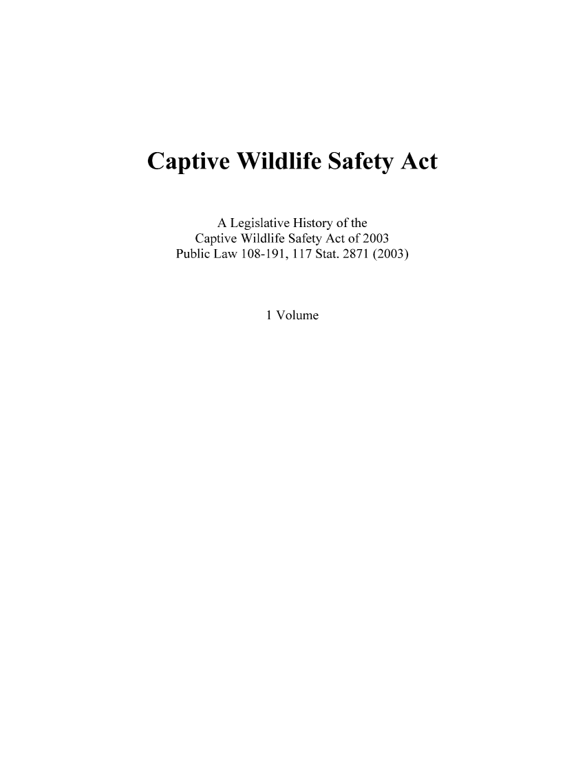 handle is hein.leghis/capwilsa0001 and id is 1 raw text is: Captive Wildlife Safety Act
A Legislative History of the
Captive Wildlife Safety Act of 2003
Public Law 108-191, 117 Stat. 2871 (2003)
1 Volume


