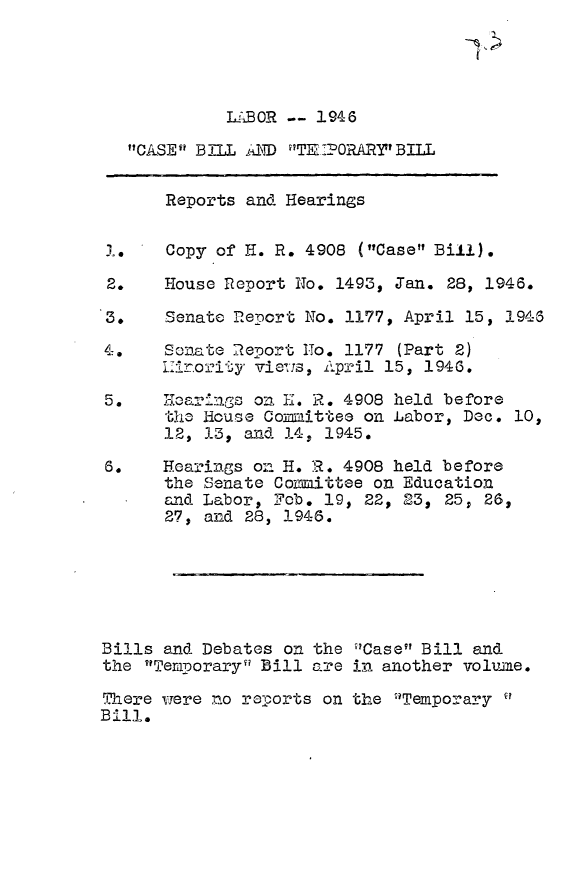 handle is hein.leghis/cbtb0001 and id is 1 raw text is: LA'BO! -- 1946
CASE 1 BILL D ?T-T70RAR1 BILL
Reports and Hearings
14    Copy of H. R. 4908 (Case Bill).
2.    House Report No. 1493, Jan. 28, 1946.
3.    Senate Report No. ll77, April 15, 1946
4=.   Sonate 2eport No. 1177 (Part 2)
L7ir.o1?ity vieZis, April 15, 1946.
5.   HcarnGs on I-. R. 4908 held before
th- louse Committee on Labor, Dec. 10,
12, 13, and 14, 1945.
6.    Hearings on H. 11. 4908 held before
the Senate Conmittee on Education
and Labor, Fob. 19, 22, 23, 25; 26,
27, and 28, 1946.
Bills and Debates on the Case Bill and
the Ternporary' Bill are in another volume.
There wrere no reports on the Temporary
Bill.


