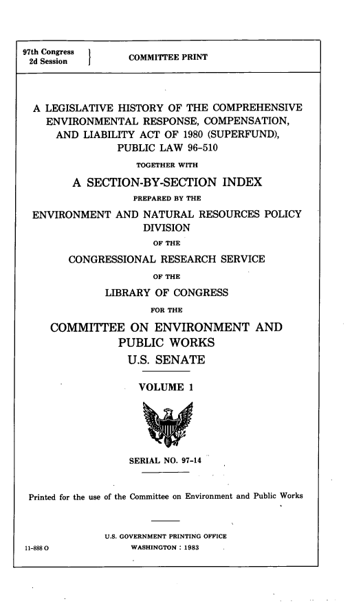 handle is hein.leghis/cercla0009 and id is 1 raw text is: 97th Congress  COMMITTEE PRINT
2d Session
A LEGISLATIVE HISTORY OF THE COMPREHENSIVE
ENVIRONMENTAL RESPONSE, COMPENSATION,
AND LIABILITY ACT OF 1980 (SUPERFUND),
PUBLIC LAW 96-510
TOGETHER WITH
A SECTION-BY-SECTION INDEX
PREPARED BY THE
ENVIRONMENT AND NATURAL RESOURCES POLICY
DIVISION
OF THE
CONGRESSIONAL RESEARCH SERVICE
OF THE
LIBRARY OF CONGRESS
FOR THE
COMMITTEE ON ENVIRONMENT AND
PUBLIC WORKS
U.S. SENATE

VOLUME 1

SERIAL NO. 97-14
Printed for the use of the Committee on Environment and Public Works
U.S. GOVERNMENT PRINTING OFFICE
11-8880                  WASHINGTON: 1983


