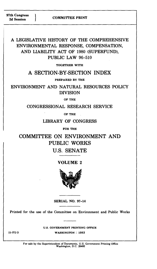 handle is hein.leghis/cercla0010 and id is 1 raw text is: 97th Congress   COMMITTEE PRINT
2d Session
A LEGISLATIVE HISTORY OF THE COMPREHENSIVE
ENVIRONMENTAL RESPONSE, COMPENSATION,
AND LIABILITY ACT OF 1980 (SUPERFUND),
PUBLIC LAW 96-510
TOGETHER WITH
A SECTION-BY-SECTION INDEX
PREPARED BY THE
ENVIRONMENT AND NATURAL RESOURCES POLICY
DIVISION
OF THE
CONGRESSIONAL RESEARCH SERVICE
OF THE

LIBRARY OF CONGRESS
FOR THE
COMMITTEE ON ENVIRONMENT AND
PUBLIC WORKS
U.S. SENATE
VOLUME 2

SERIAL NO. 97-14
Printed for the use of the Committee on Environment and Public Works
U.S. GOVERNMENT PRINTING OFFICE
15-3720                       WASHINGTON : 1983
For sale by the Superintendent of Documents, U.S. Government Printing Office
Washington, D.C. 20402


