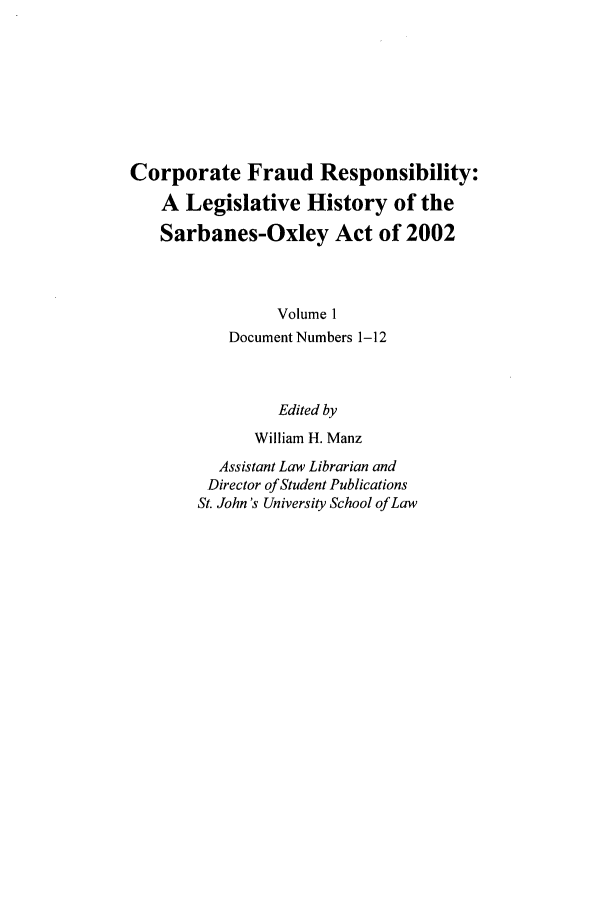 handle is hein.leghis/cfr0001 and id is 1 raw text is: Corporate Fraud Responsibility:
A Legislative History of the
Sarbanes-Oxley Act of 2002
Volume 1
Document Numbers 1-12
Edited by
William H. Manz
Assistant Law Librarian and
Director of Student Publications
St. John's University School of Law


