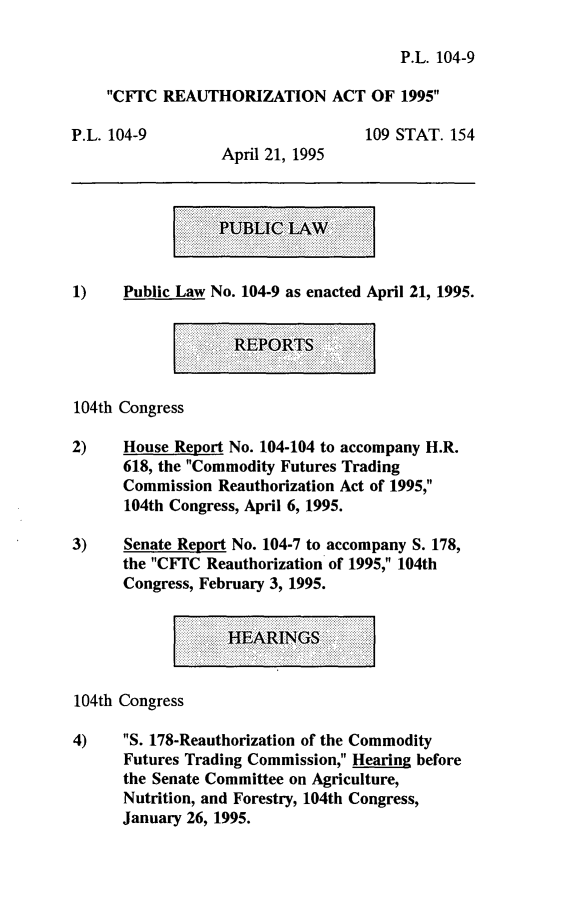 handle is hein.leghis/cftcra0001 and id is 1 raw text is: P.L. 104-9
CFTC REAUTHORIZATION ACT OF 1995
P.L. 104-9                         109 STAT. 154
April 21, 1995
.......PUBLIC LW:
1)    Public Law No. 104-9 as enacted April 21, 1995.

REPORTS

104th Congress
2)    House Report No. 104-104 to accompany H.R.
618, the Commodity Futures Trading
Commission Reauthorization Act of 1995,
104th Congress, April 6, 1995.
3)    Senate Report No. 104-7 to accompany S. 178,
the CFrC Reauthorization of 1995, 104th
Congress, February 3, 1995.
HEARINGS,:
104th Congress
4)    S. 178-Reauthorization of the Commodity
Futures Trading Commission, Hearing before
the Senate Committee on Agriculture,
Nutrition, and Forestry, 104th Congress,
January 26, 1995.



