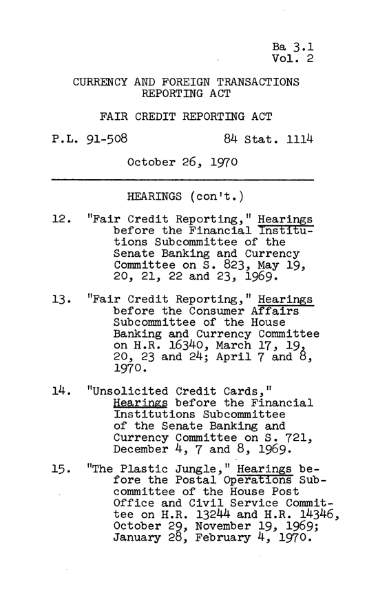 handle is hein.leghis/cftra0002 and id is 1 raw text is: Ba 3.1
Vol. 2
CURRENCY AND FOREIGN TRANSACTIONS
REPORTING ACT
FAIR CREDIT REPORTING ACT
P.L. 91-508              84 Stat. 1114
October 26, 1970
HEARINGS (con't.)
12. Fair Credit Reporting, Hearings
before the Financial institu-
tions Subcommittee of the
Senate Banking and Currency
Committee on S. 823, May 19,
20, 21, 22 and 23, 1969.
13. Fair Credit Reporting, Hearings
before the Consumer Affairs
Subcommittee of the House
Banking and Currency Committee
on H.R. 16340, March 17, 19
20, 23 and 24; April 7 and
1970.
14. Unsolicited Credit Cards,
Hearing before the Financial
Institutions Subcommittee
of the Senate Banking and
Currency Committee on S. 721,
December 4, 7 and 8, 1969.
15. The Plastic Jungle, Hearings be-
fore the Postal Operations Sub-
committee of the House Post
Office and Civil Service Commit-
tee on H.R. 13244 and H.R. 14346,
October 29, November 19, 1969;
January 28, February 4, 1970.


