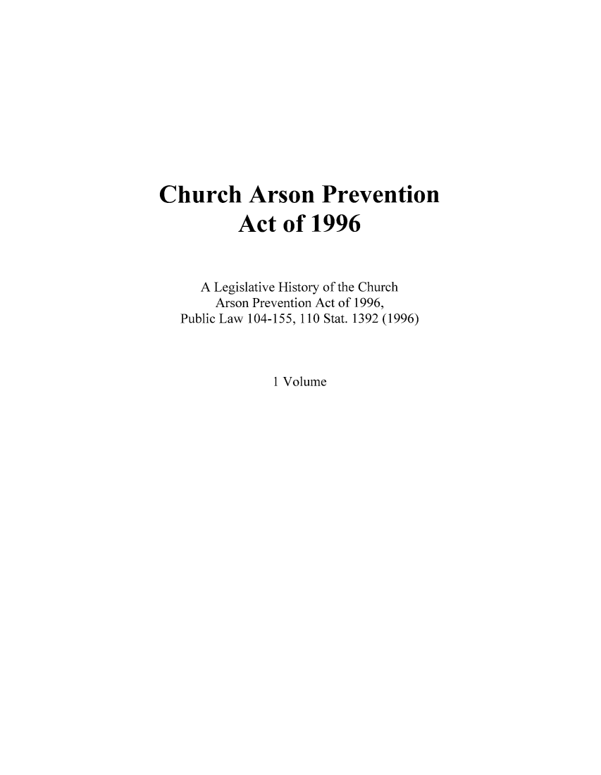 handle is hein.leghis/charsonf0001 and id is 1 raw text is: Church Arson Prevention
Act of 1996
A Legislative History of the Church
Arson Prevention Act of 1996,
Public Law 104-155, 110 Stat. 1392 (1996)
1 Volume


