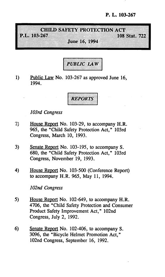 handle is hein.leghis/chspa0001 and id is 1 raw text is: P. L. 103-267
1)    Public Law No. 103-267 as approved June 16,
1994.
1 03rd Congress
2)    House Report No. 103-29, to accompany H.R.
965, the Child Safety Protection Act, 103rd
Congress, March 10, 1993.
3)    Senate Report No. 103-195, to accompany S.
680, the Child Safety Protection Act, 103rd
Congress, November 19, 1993.
4)    House Report No. 103-500 (Conference Report)
to accompany H.R. 965, May 11, 1994.
102nd Congress
5)    House Report No. 102-649, to accompany H.R.
4706, the Child Safety Protection and Consumer
Product Safety Improvement Act, 102nd
Congress, July 2, 1992.
6)    Senate Report No. 102-406, to accompany S.
3096, the Bicycle Helmet Promotion Act,
102nd Congress, September 16, 1992.


