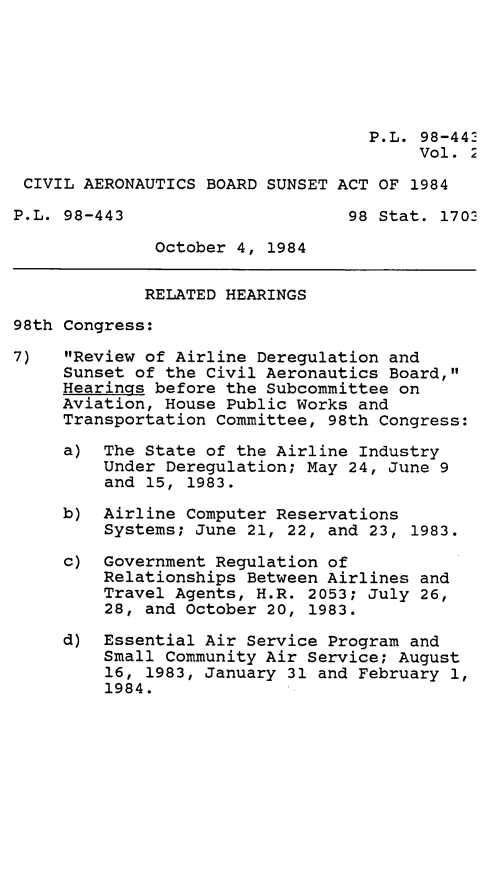 handle is hein.leghis/civabsa0002 and id is 1 raw text is: P.L. 98-442
Vol. 2
CIVIL AERONAUTICS BOARD SUNSET ACT OF 1984
P.L. 98-443                     98 Stat. 1702
October 4, 1984
RELATED HEARINGS
98th Congress:
7)   Review of Airline Deregulation and
Sunset of the Civil Aeronautics Board,
Hearings before the Subcommittee on
Aviation, House Public Works and
Transportation Committee, 98th Congress:
a) The State of the Airline Industry
Under Deregulation; May 24, June 9
and 15, 1983.
b) Airline Computer Reservations
Systems; June 21, 22, and 23, 1983.
c) Government Regulation of
Relationships Between Airlines and
Travel Agents, H.R. 2053; July 26,
28, and October 20, 1983.
d) Essential Air Service Program and
Small Community Air Service; August
16, 1983, January 31 and February 1,
1984.


