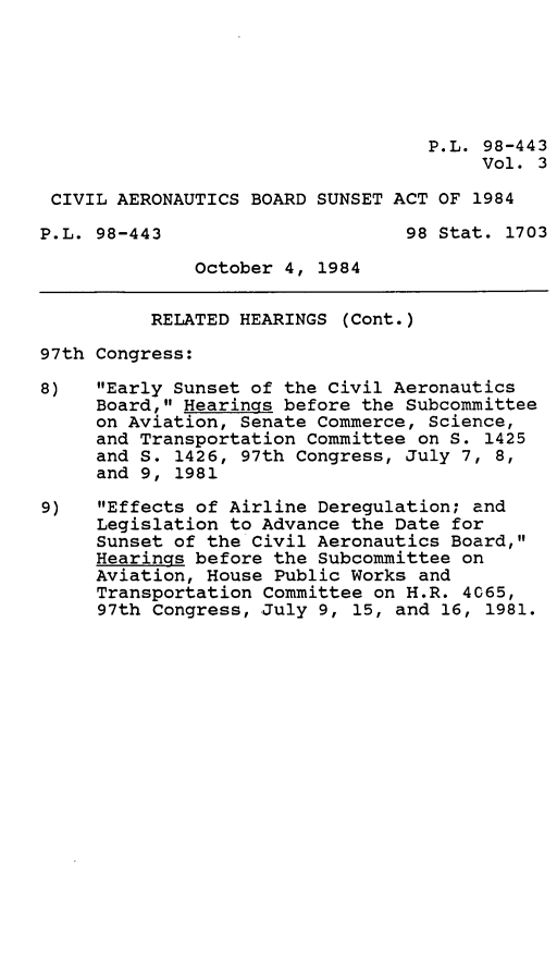 handle is hein.leghis/civabsa0003 and id is 1 raw text is: P.L. 98-443
Vol. 3
CIVIL AERONAUTICS BOARD SUNSET ACT OF 1984
P.L. 98-443                     98 Stat. 1703
October 4, 1984
RELATED HEARINGS (Cont.)
97th Congress:
8)   Early Sunset of the Civil Aeronautics
Board, Hearings before the Subcommittee
on Aviation, Senate Commerce, Science,
and Transportation Committee on S. 1425
and S. 1426, 97th Congress, July 7, 8,
and 9, 1981
9)   Effects of Airline Deregulation; and
Legislation to Advance the Date for
Sunset of the Civil Aeronautics Board,
Hearings before the Subcommittee on
Aviation, House Public Works and
Transportation Committee on H.R. 4065,
97th Congress, July 9, 15, and 16, 1981.


