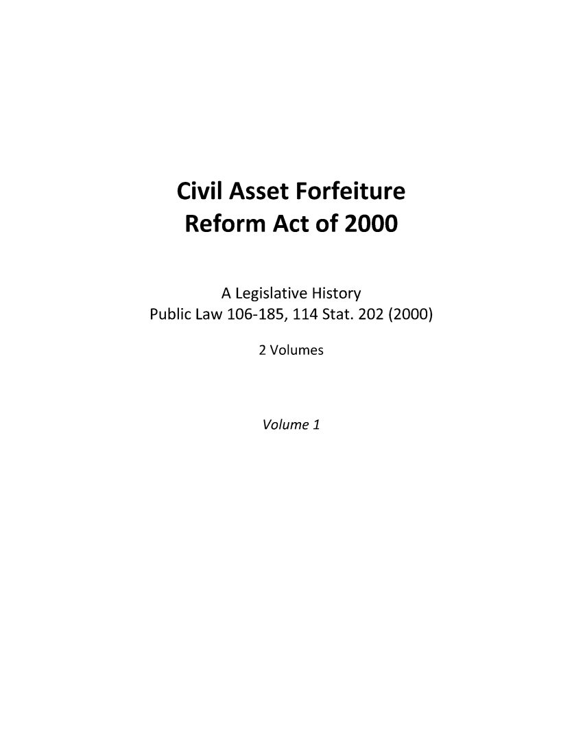 handle is hein.leghis/civasfor0001 and id is 1 raw text is: Civil Asset Forfeiture
Reform Act of 2000
A Legislative History
Public Law 106-185, 114 Stat. 202 (2000)
2 Volumes

Volume 1


