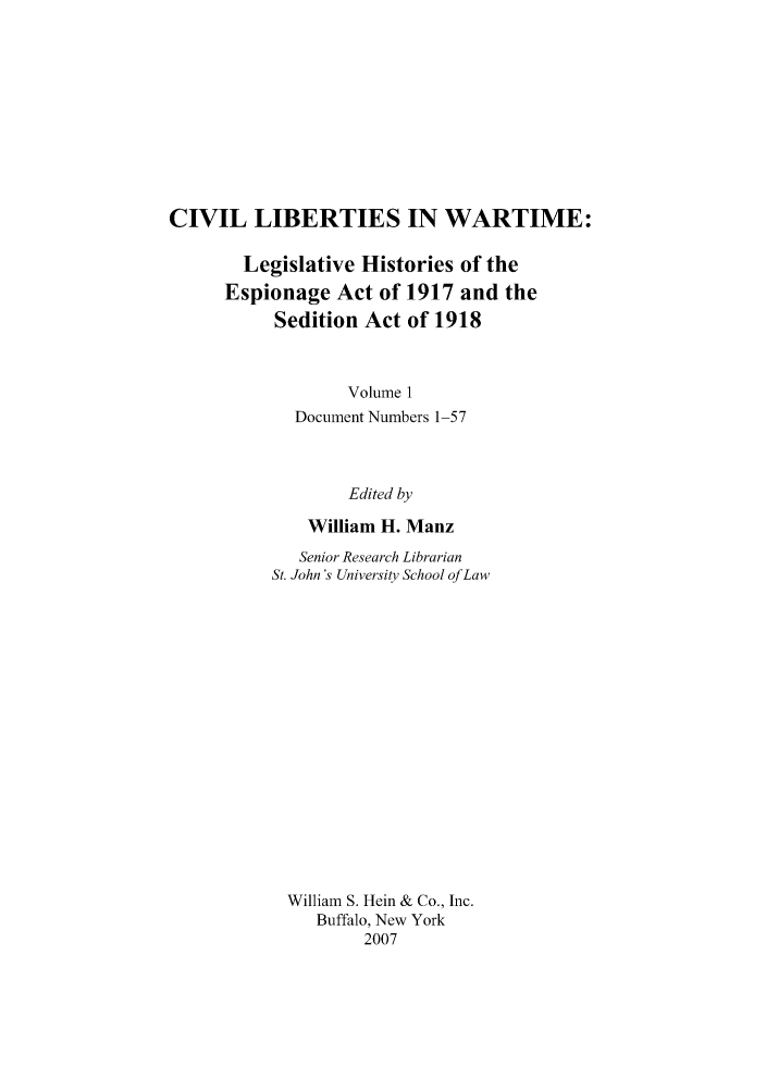 handle is hein.leghis/civlibwt0001 and id is 1 raw text is: CIVIL LIBERTIES IN WARTIME:
Legislative Histories of the
Espionage Act of 1917 and the
Sedition Act of 1918
Volume 1
Document Numbers 1-57
Edited by
William H. Manz
Senior Research Librarian
St. John's University School of Law
William S. Hein & Co., Inc.
Buffalo, New York
2007


