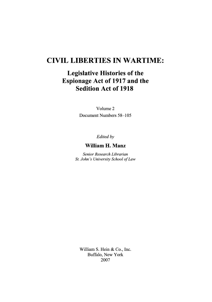 handle is hein.leghis/civlibwt0002 and id is 1 raw text is: CIVIL LIBERTIES IN WARTIME:
Legislative Histories of the
Espionage Act of 1917 and the
Sedition Act of 1918
Volume 2
Document Numbers 58-105
Edited by
William H. Manz
Senior Research Librarian
St. John's University School of Law
William S. Hein & Co., Inc.
Buffalo, New York
2007


