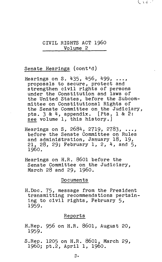 handle is hein.leghis/civravi0002 and id is 1 raw text is: CIVIL RIGHTS ACT 1960
Volume 2
Senate Hearings (cont'd)
Hearings on S. 435, 456, 499, ...,
proposals to secure, protect and
strengthen civil rights of persons
under the Constitution and laws of
the United States, before the Subcom-
mittee on Constitutional Rights of
the Senate Committee on the Judiciary,
pts. 3 & 4, appendix. [Pts. 1 & 2:
see volume 1, this history.]
Hearings on S, 2684, 2719, 2783,
before the Senate Committee on Rules
and administration, January 18, 19,
21, 28, 29; February 1, 2, 4, and 5,
1960.
Hearings on H.R. 8601 before the
Senate Committee on the Judiciary,
March 28 and 29, 1960.
Documents
H.Doc. 75, message from the President
transmitting recommendations pertain-
ing to civil rights, February 5,
1959.
Reports
H.Rep. 956 on H.R. 8601, August 20,
1959.
S.Rep. 1205 on H.R. 8601, March 29,
1960; pt.2, April 1, 1960.

S.


