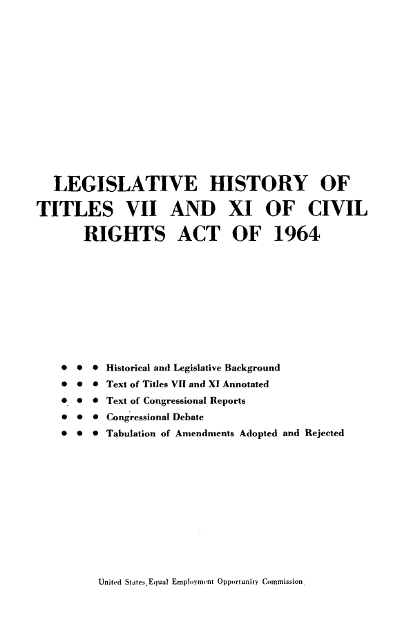 handle is hein.leghis/civria1964 and id is 1 raw text is: LEGISLATIVE HISTORY OF
TITLES VII AND XI OF CIVIL
RIGHTS ACT OF 1964
0 0  Historical and Legislative Background
* 0 0 Text of Titles VII and X1 Annotated
0 0 0 Text of Congressional Reports
0 0 0 Congressional Debate
* 0 0 Tabulation of Amendments Adopted and Rejected

United States. Equal Employment Opportunity Commission,



