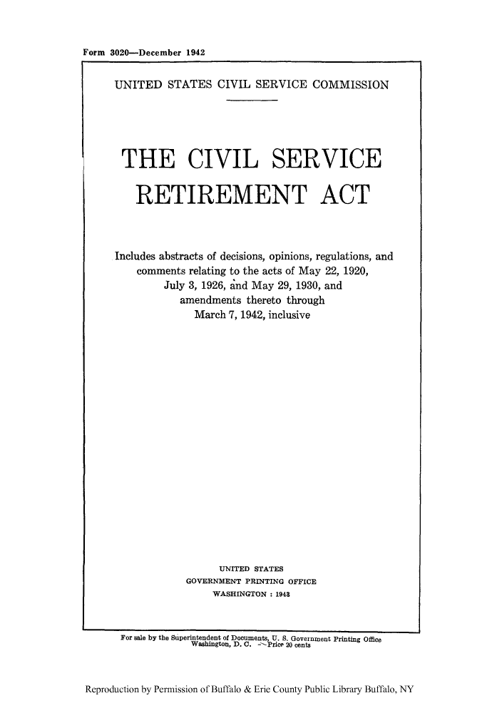 handle is hein.leghis/civserit0001 and id is 1 raw text is: Form 3020-December 1942

UNITED STATES CIVIL SERVICE COMMISSION
THE CIVIL SERVICE
RETIREMENT ACT
Includes abstracts of decisions, opinions, regulations, and
comments relating to the acts of May 22, 1920,
July 3, 1926, and May 29, 1930, and
amendments thereto through
March 7, 1942, inclusive
UNITED STATES
GOVERNMENT PRINTING OFFICE
WASHINGTON : 1948
For sale by the Superintendent of Documents, U. S. Government Printing Office
Washington, D. C. -Price 20 cents

Reproduction by Permission of Buffalo & Erie County Public Library Buffalo, NY


