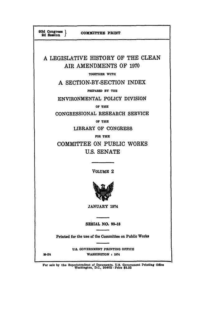 handle is hein.leghis/cleanair0002 and id is 1 raw text is: 93d Congress 1     COMMITTEE PRINT
Od Bession I
A LEGISLATIVE HISTORY OF THE CLEAN
AIR AMENDMENTS OF 1970
TOGETHER WITH
A SECTION-BY-SECTION INDEX
PREPARED BY THE
ENVIRONMENTAL POLICY DIVISION
OF THE
CONGRESSIONAL RESEARCH SERVICE
OF THE
LIBRARY OF CONGRESS
FOR THE
COMMITTEE ON PUBLIC WORKS
U.S. SENATE
VOLUME 2
JANUARY 1974
SERIAL NO. 93-18
Printed for the use of the Committee on Public Works
U.S. GOVERNMENT PRINTING OFFICE
2-274              WASHINGTON : 1974
For sale by the Superintendent of Documents, US. Government Printing Office
Washington, D.C., 20402- Price $5.35


