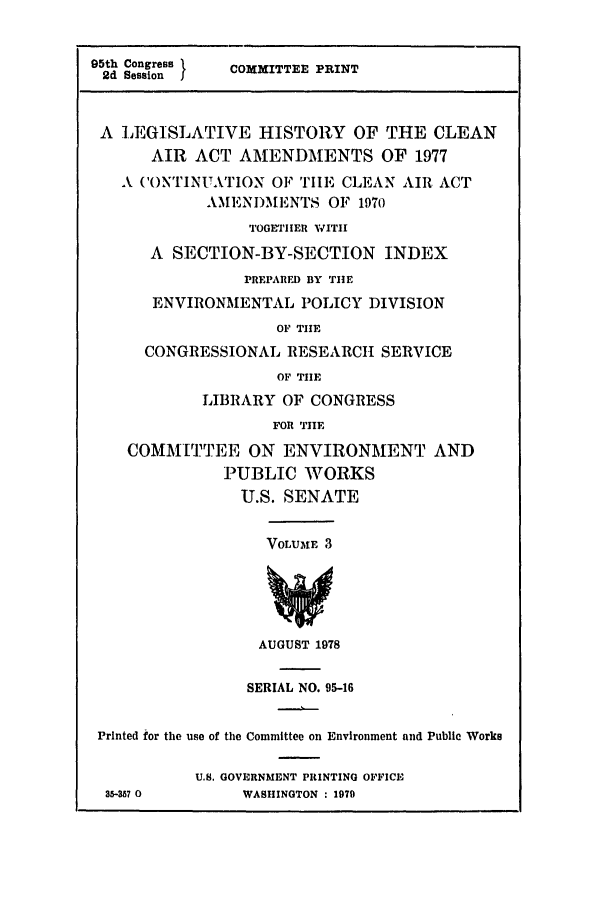 handle is hein.leghis/cleanair0003 and id is 1 raw text is: 95th Congress   COMMITTEE PRINT
2d Session I
A LEGISLATIVE HISTORY OF THE CLEAN
AIR ACT AMENDMENTS OF 1977
A CONTINUATION OF TIE C1,EAN AIR ACT
AMENDIMENTS OF 1970
TOGETHER VVITII
A SECTION-BY-SECTION INDEX
PREPARFD BY THIE
ENVIRONMENTAL POLICY DIVISION
OF THE
CONGRESSIONAL RESEARCH SERVICE
OF THE
LIBRARY OF CONGRESS
FOR TIIE
COMMITTEE ON ENVIRONMENT AND
PUBLIC WORKS
U.S. SENATE
VOLUME 3
AUGUST 1978
SERIAL NO. 95-16
Printed for the use of the Committee on Environment and Public Works
U.S. GOVERNMENT PRINTING OFFICE
35-357 0        WASHINGTON : 1979


