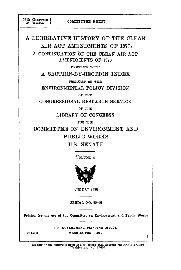handle is hein.leghis/cleanair0005 and id is 1 raw text is: 95th Congress      C
2d Session        COMMITTEE PRINT
A LEGISLATIVE HISTORY OF THE CLEAN
AIR ACT AMENDMENTS OF 1977-
2t CONTINUATION OF THE CLEAN AIR ACT
AMENDMENTS OF 1970
TOGETHER WITH
A SECTION-BY-SECTION INDEX
PREPARED BY THE
ENVIRONMENTAL POLICY DIVISION
OF THE
CONGRESSIONAL RESEARCH SERVICE
OF THE
LIBRARY OF CONGRESS
FOR THE
COMMITTEE ON ENVIRONMENT AND
PUBLIC WORKS
U.S. SENATE
VOLUME 5
AUGUST 1978
SERIAL NO. 95-16
Printed for the use of the Committee on Environment and Public Works
U.S. GOVERNMENT PRINTING OFFICE
32-403 0          WASHINGTON : 1979
On sale by the Superintendent of Documpnts, U.S. Government jrinting Office
Washington, D.C. 20402


