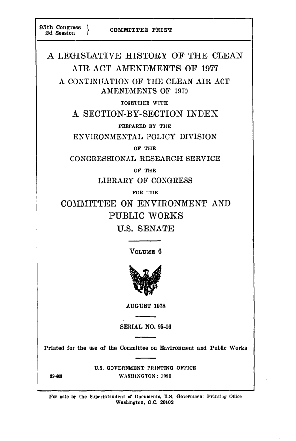 handle is hein.leghis/cleanair0006 and id is 1 raw text is: 95th Congress }   COMMITTEE PRINT
2d Session  I
A LEGISLATIVE HISTORY OF THE CLEAN
AIR ACT AMENDMENTS OF 1.977
A CONTINUATION OF TILE CLEAN AIR ACT
AMENDMENTS OF 1970
TOGETHER WITH
A SECTION-BY-SECTION INDEX
PREPARED BY THE
ENVIRONMENTAL POLICY DIVISION
OF THE
CONGRESSIONAL RESEARCH SERVICE
OF THE
LIBRARY OF CONGRESS
FOR THE
COMMITTEE ON ENVIRONMENT AND
PUBLIC WORKS
U.S. SENATE
VOLUME 6
AUGUST 1978
SERIAL NO. 95-16
Printed for the use of the Committee on Environment and Public Works
U.S. GOVERNMENT PRINTING OFFICE
32-408            WASIIINGTON: 1080
For sale by the Superintendent of Documents, U.S. Government Printing Office
Washington, D.C. 20402


